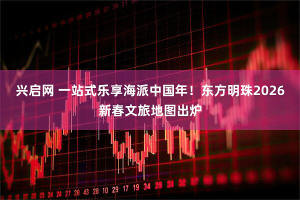 兴启网 一站式乐享海派中国年！东方明珠2026新春文旅地图出炉