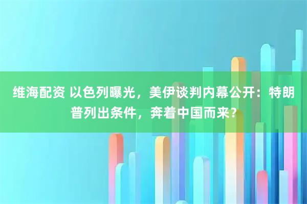 维海配资 以色列曝光，美伊谈判内幕公开：特朗普列出条件，奔着中国而来？