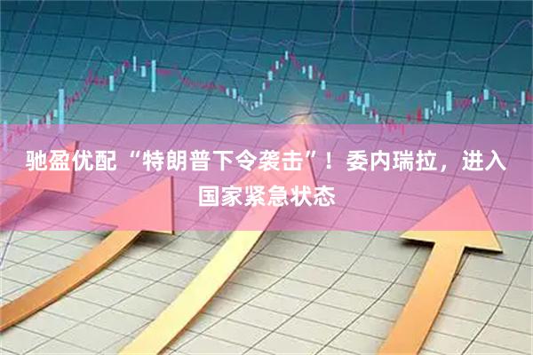 驰盈优配 “特朗普下令袭击”！委内瑞拉，进入国家紧急状态