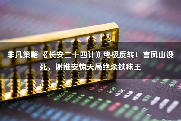 非凡策略 《长安二十四计》终极反转！言凤山没死，谢淮安惊天局绝杀铁秣王
