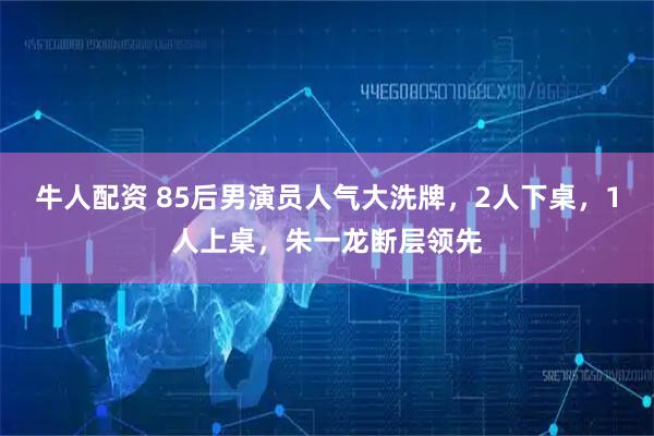 牛人配资 85后男演员人气大洗牌，2人下桌，1人上桌，朱一龙断层领先