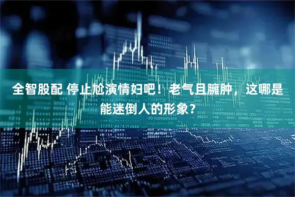 全智股配 停止尬演情妇吧！老气且臃肿，这哪是能迷倒人的形象？