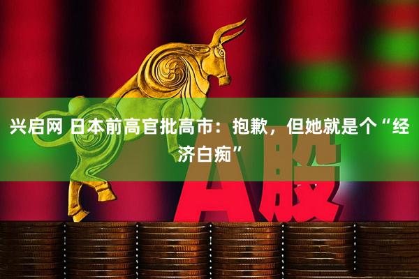 兴启网 日本前高官批高市：抱歉，但她就是个“经济白痴”