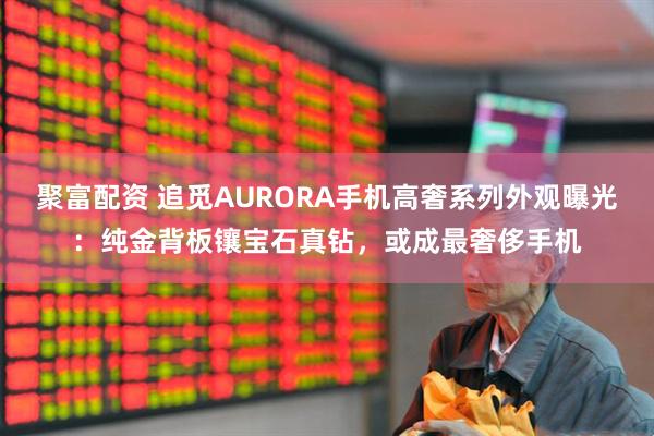 聚富配资 追觅AURORA手机高奢系列外观曝光：纯金背板镶宝石真钻，或成最奢侈手机