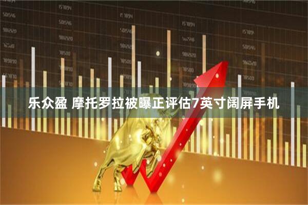 乐众盈 摩托罗拉被曝正评估7英寸阔屏手机