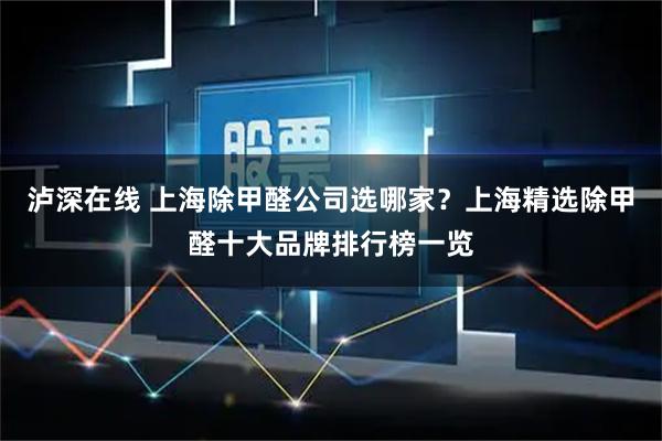 泸深在线 上海除甲醛公司选哪家？上海精选除甲醛十大品牌排行榜一览