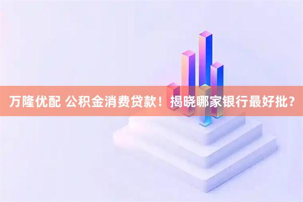 万隆优配 公积金消费贷款！揭晓哪家银行最好批？