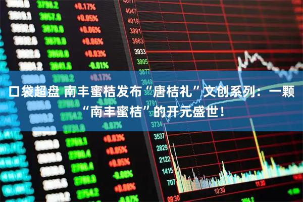 口袋超盘 南丰蜜桔发布“唐桔礼”文创系列：一颗“南丰蜜桔”的开元盛世！