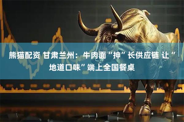 熊猫配资 甘肃兰州：牛肉面“抻”长供应链 让“地道口味”端上全国餐桌