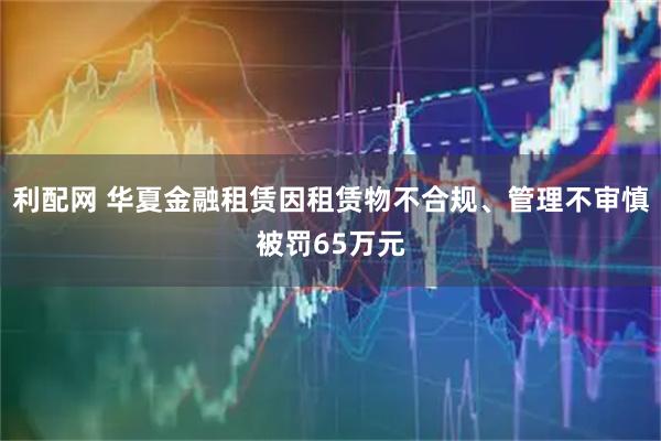利配网 华夏金融租赁因租赁物不合规、管理不审慎被罚65万元