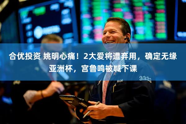 合优投资 姚明心痛！2大爱将遭弃用，确定无缘亚洲杯，宫鲁鸣被喊下课