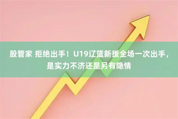 股管家 拒绝出手！U19辽篮新援全场一次出手，是实力不济还是另有隐情