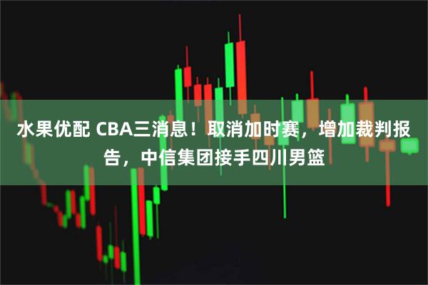 水果优配 CBA三消息！取消加时赛，增加裁判报告，中信集团接手四川男篮