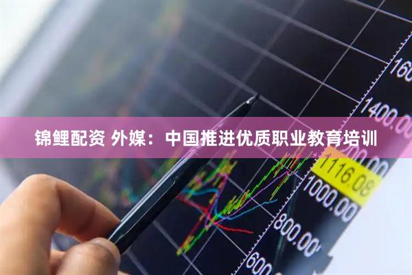 锦鲤配资 外媒：中国推进优质职业教育培训