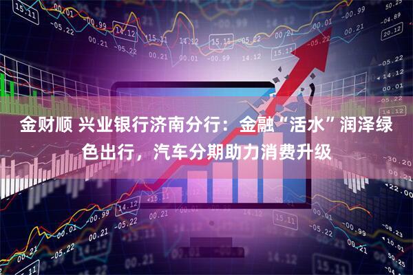 金财顺 兴业银行济南分行：金融“活水”润泽绿色出行，汽车分期助力消费升级