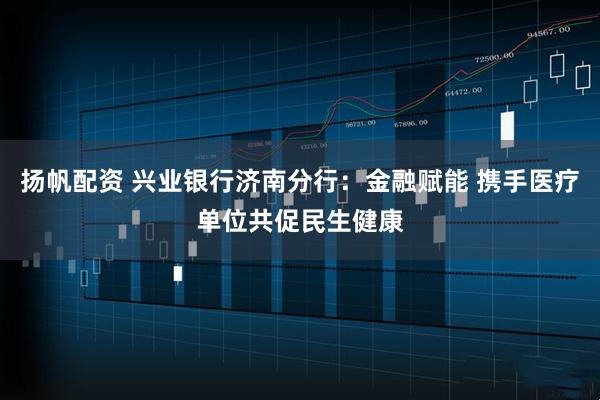 扬帆配资 兴业银行济南分行：金融赋能 携手医疗单位共促民生健康