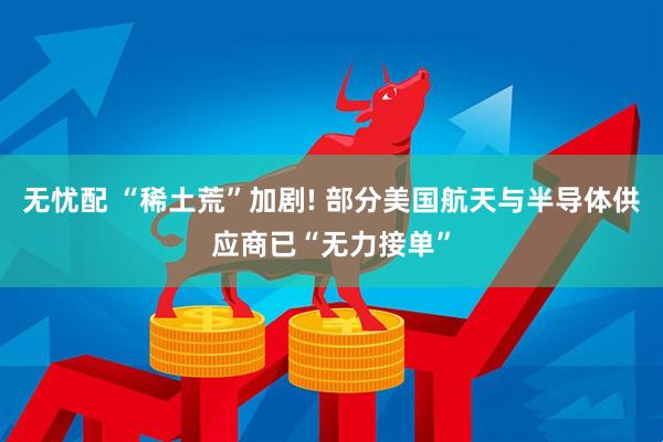 无忧配 “稀土荒”加剧! 部分美国航天与半导体供应商已“无力接单”