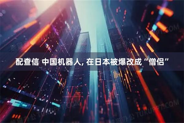 配查信 中国机器人, 在日本被爆改成“僧侣”