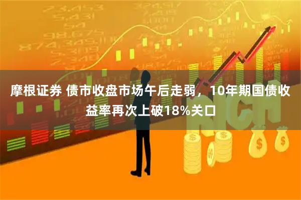 摩根证券 债市收盘市场午后走弱，10年期国债收益率再次上破18%关口