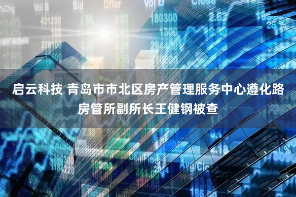 启云科技 青岛市市北区房产管理服务中心遵化路房管所副所长王健钢被查