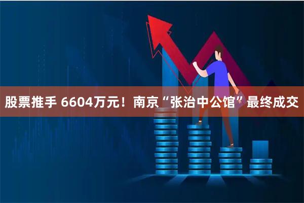 股票推手 6604万元！南京“张治中公馆”最终成交