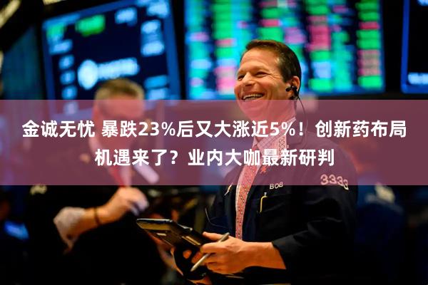 金诚无忧 暴跌23%后又大涨近5%！创新药布局机遇来了？业内大咖最新研判