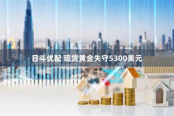 日斗优配 现货黄金失守5300美元