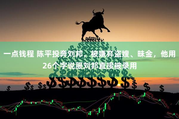 一点钱程 陈平投奔刘邦，被嫌弃盗嫂、昧金，他用26个字说服刘邦直接被录用
