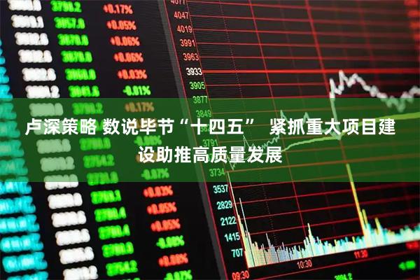 卢深策略 数说毕节“十四五”  紧抓重大项目建设助推高质量发展
