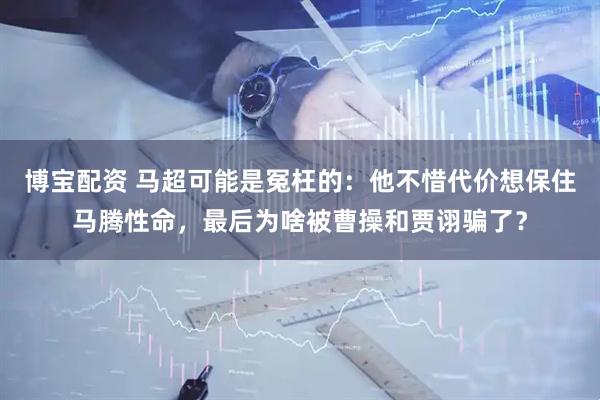 博宝配资 马超可能是冤枉的：他不惜代价想保住马腾性命，最后为啥被曹操和贾诩骗了？