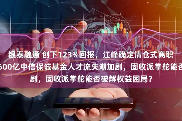 银泰融通 创下123%回报，江峰确定清仓式离职，董元星治下1600亿中信保诚基金人才流失潮加剧，固收派掌舵能否破解权益困局？