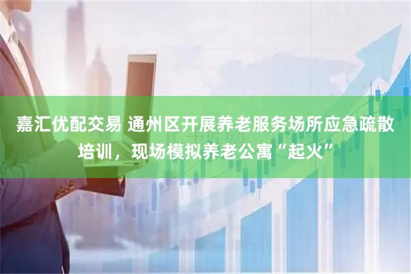 嘉汇优配交易 通州区开展养老服务场所应急疏散培训，现场模拟养老公寓“起火”