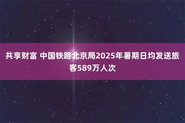 共享财富 中国铁路北京局2025年暑期日均发送旅客589万人次