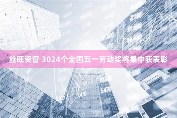 鑫旺资管 3024个全国五一劳动奖将集中获表彰