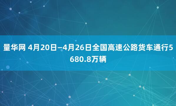 量华网 4月20日—4月26日全国高速公路货车通行5680.8万辆